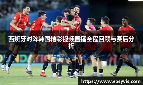 西班牙对阵韩国精彩视频直播全程回顾与赛后分析